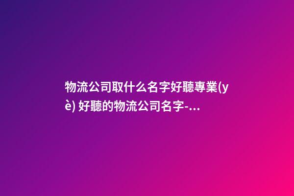 物流公司取什么名字好聽專業(yè) 好聽的物流公司名字-名學網(wǎng)